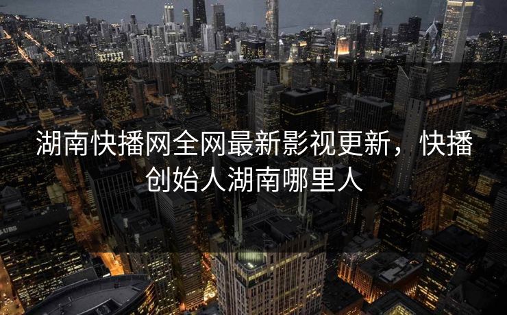 湖南快播网全网最新影视更新，快播创始人湖南哪里人