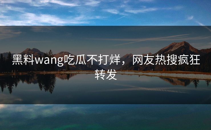 黑料wang吃瓜不打烊，网友热搜疯狂转发
