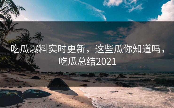 吃瓜爆料实时更新,这些瓜你知道吗,吃瓜总结2021 吃瓜爆料实时更新,这些瓜你知道吗,吃瓜总结2021
