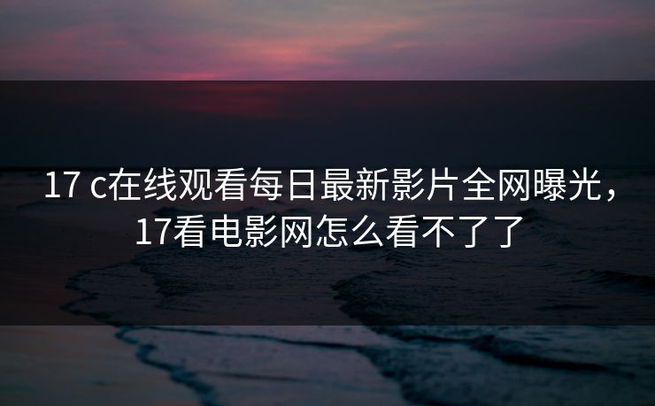 17 c在线观看每日最新影片全网曝光，17看电影网怎么看不了了