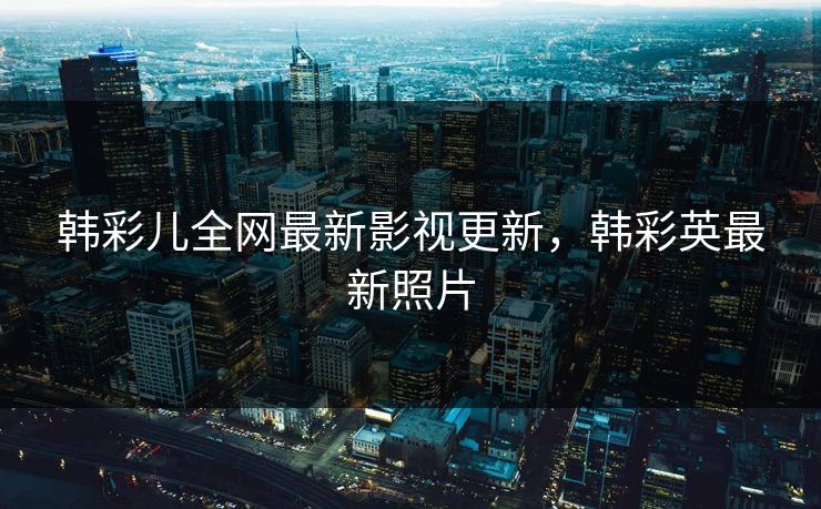 韩彩儿全网最新影视更新，韩彩英最新照片