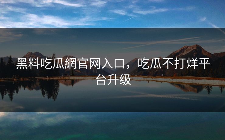 黑料吃瓜網官网入口，吃瓜不打烊平台升级