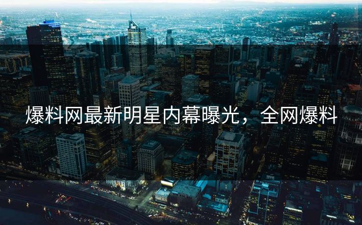 爆料网最新明星内幕曝光，全网爆料