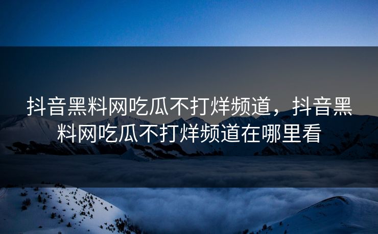 抖音黑料网吃瓜不打烊频道,抖音黑料网吃瓜不打烊频道在哪里看 抖音黑料网吃瓜不打烊频道,抖音黑料网吃瓜不打烊频道在哪里看