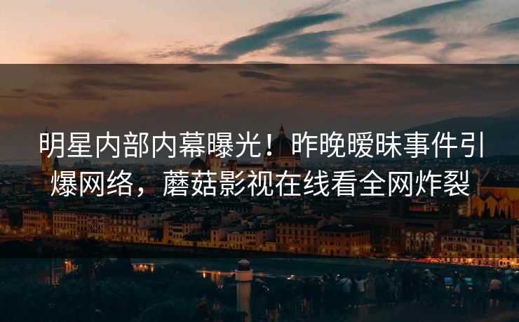 明星内部内幕曝光！昨晚暧昧事件引爆网络，蘑菇影视在线看全网炸裂
