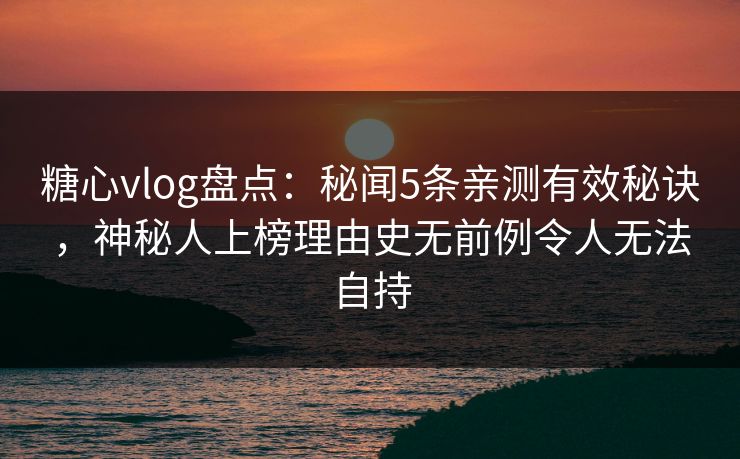 糖心vlog盘点：秘闻5条亲测有效秘诀，神秘人上榜理由史无前例令人无法自持