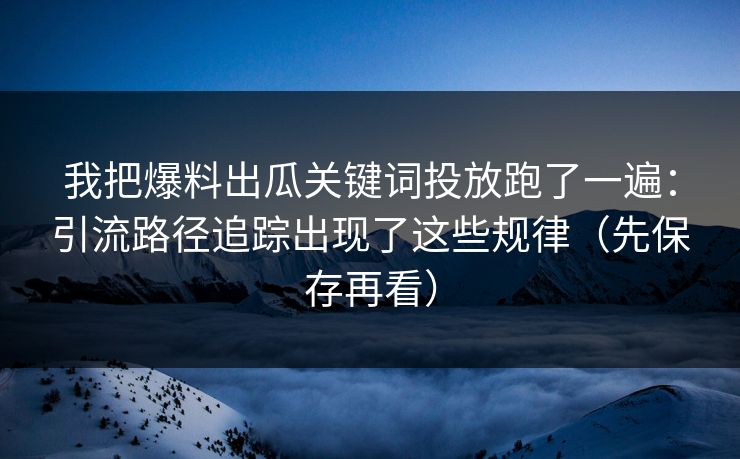 我把爆料出瓜关键词投放跑了一遍：引流路径追踪出现了这些规律（先保存再看）