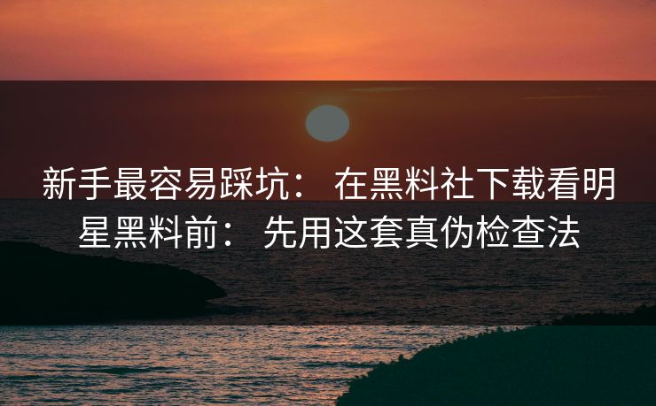 新手最容易踩坑： 在黑料社下载看明星黑料前： 先用这套真伪检查法