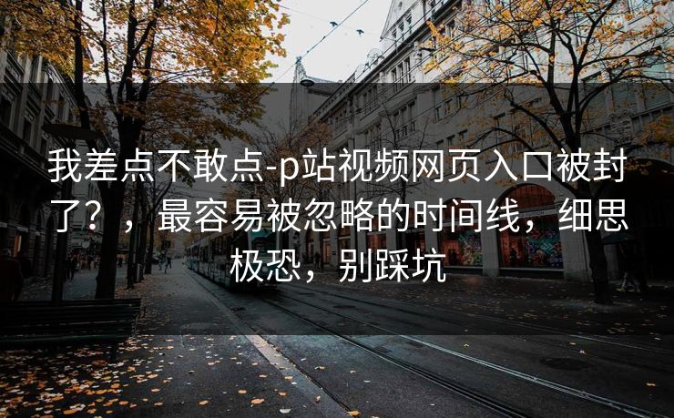 我差点不敢点-p站视频网页入口被封了?,最容易被忽略的时间线,细思极恐,别踩坑 我差点不敢点-p站视频网页入口被封了?,最容易被忽略的时间线,细思极恐,别踩坑