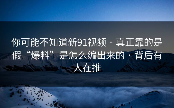 你可能不知道新91视频 · 真正靠的是假“爆料”是怎么编出来的 · 背后有人在推