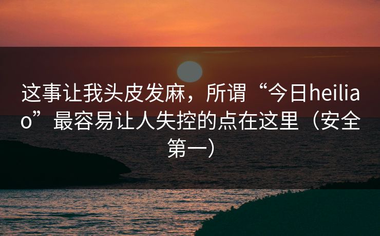 这事让我头皮发麻，所谓“今日heiliao”最容易让人失控的点在这里（安全第一）