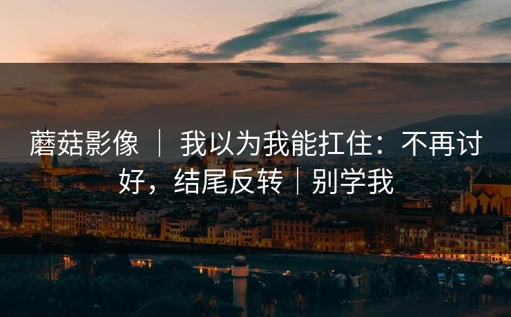 蘑菇影像 ｜ 我以为我能扛住：不再讨好，结尾反转｜别学我