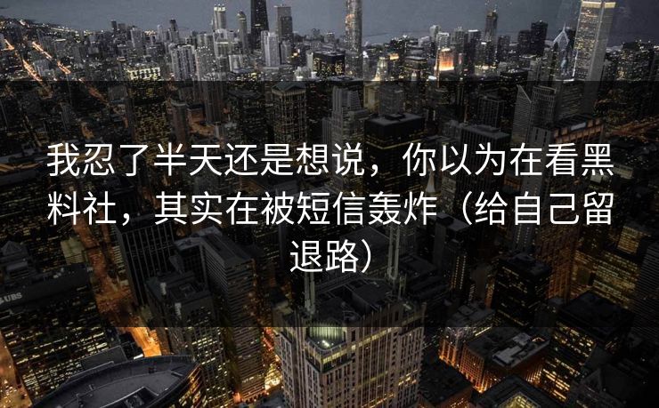 我忍了半天还是想说，你以为在看黑料社，其实在被短信轰炸（给自己留退路）