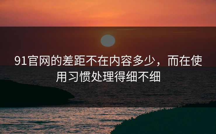 91官网的差距不在内容多少，而在使用习惯处理得细不细