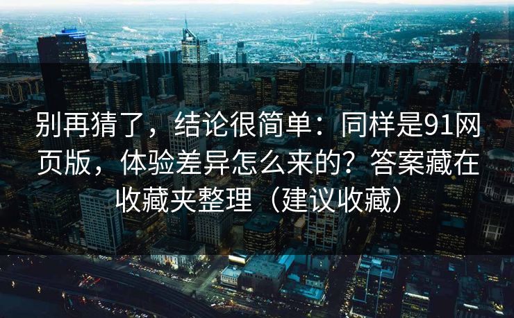 别再猜了，结论很简单：同样是91网页版，体验差异怎么来的？答案藏在收藏夹整理（建议收藏）