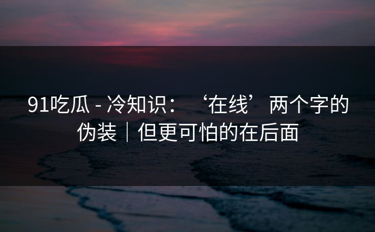 91吃瓜 - 冷知识：‘在线’两个字的伪装｜但更可怕的在后面
