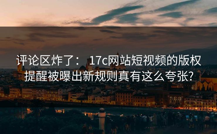 评论区炸了： 17c网站短视频的版权提醒被曝出新规则真有这么夸张?