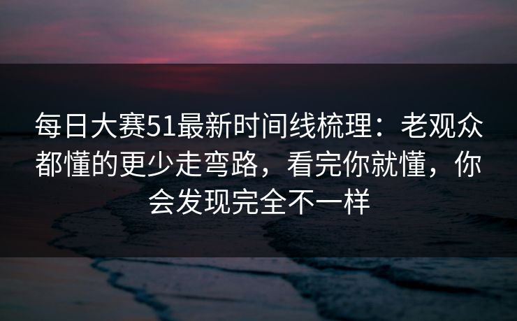 每日大赛51最新时间线梳理：老观众都懂的更少走弯路，看完你就懂，你会发现完全不一样