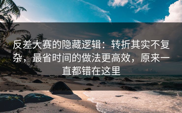 反差大赛的隐藏逻辑：转折其实不复杂，最省时间的做法更高效，原来一直都错在这里