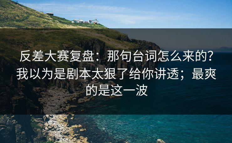 反差大赛复盘：那句台词怎么来的？我以为是剧本太狠了给你讲透；最爽的是这一波