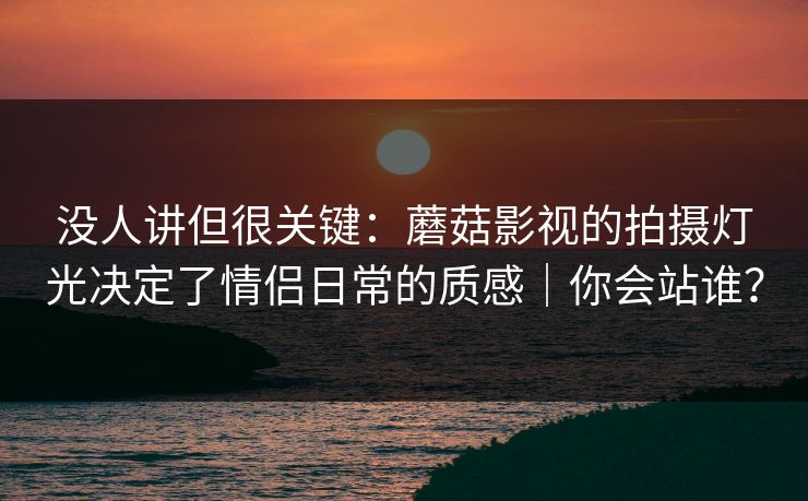 没人讲但很关键：蘑菇影视的拍摄灯光决定了情侣日常的质感｜你会站谁？