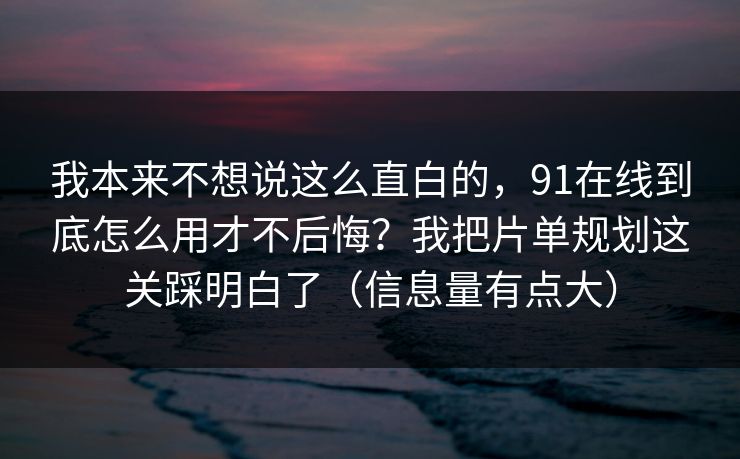 我本来不想说这么直白的，91在线到底怎么用才不后悔？我把片单规划这关踩明白了（信息量有点大）