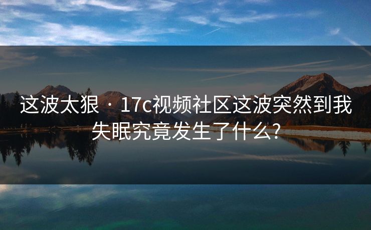 这波太狠 · 17c视频社区这波突然到我失眠究竟发生了什么?