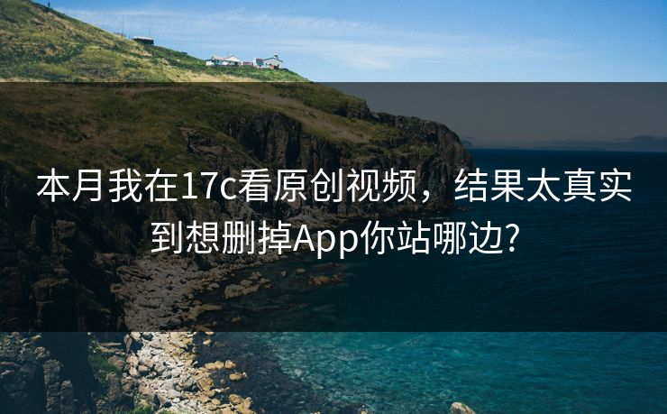 本月我在17c看原创视频，结果太真实到想删掉App你站哪边?