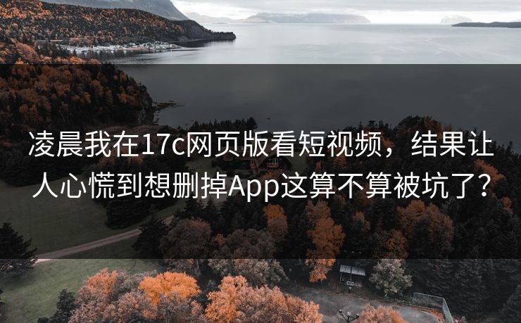 凌晨我在17c网页版看短视频，结果让人心慌到想删掉App这算不算被坑了？